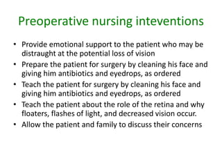 Preoperative nursing inteventions
• Provide emotional support to the patient who may be
distraught at the potential loss of vision
• Prepare the patient for surgery by cleaning his face and
giving him antibiotics and eyedrops, as ordered
• Teach the patient for surgery by cleaning his face and
giving him antibiotics and eyedrops, as ordered
• Teach the patient about the role of the retina and why
floaters, flashes of light, and decreased vision occur.
• Allow the patient and family to discuss their concerns
 