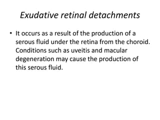 Exudative retinal detachments
• It occurs as a result of the production of a
serous fluid under the retina from the choroid.
Conditions such as uveitis and macular
degeneration may cause the production of
this serous fluid.
 