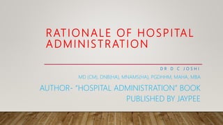 RATIONALE OF HOSPITAL
ADMINISTRATION
D R D C J O S H I
MD (CM), DNB(HA), MNAMS(HA), PGDHHM, MAHA, MBA
AUTHOR- “HOSPITAL ADMINISTRATION” BOOK
PUBLISHED BY JAYPEE
 