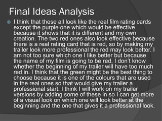 Final Ideas Analysis
 I think that these all look like the real film rating cards
except the purple one which would be effective
because it shows that it is different and my own
creation. The two red ones also look effective because
there is a real rating card that is red, so by making my
trailer look more professional the red may look better. I
am not too sure which one I like better but because
the name of my film is going to be red, I don’t know
whether the beginning of my trailer will have too much
red in. I think that the green might be the best thing to
choose because it is one of the colours that are used
in the real ones so that would give my trailer a
professional start. I think I will work on my trailer
versions by adding some of these in so I can get more
of a visual look on which one will look better at the
beginning and the one that gives it a professional look.
 