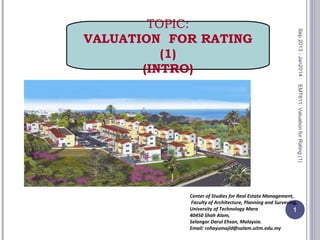 EMT611:ValuationforRating(1)
1
Center of Studies for Real Estate Management,
Faculty of Architecture, Planning and Surveying,
University of Technology Mara
40450 Shah Alam,
Selangor Darul Ehsan, Malaysia.
Email: rohayumajid@salam.uitm.edu.my
TOPIC:
VALUATION FOR RATING
(1)
(INTRO)
Sep2013-Jan2014
 