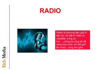 RADIO
Radio là phương tiện giải trí
tiện lợi, với bất kì chiếc dt,
catsettle, trong xe
hơi….,chúng ta cũng sẽ dễ
dàng hòa mình với thế giới
âm nhạc, cùng thư giản,
cùng sẽ chia những vui buồn
cuộc sống.
 