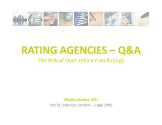 RATING AGENCIES – Q&A
  The Risk of Over-reliance on Ratings




                Markus Krebsz, MSI
       SII CPD Seminar, London – 2 July 2009
 