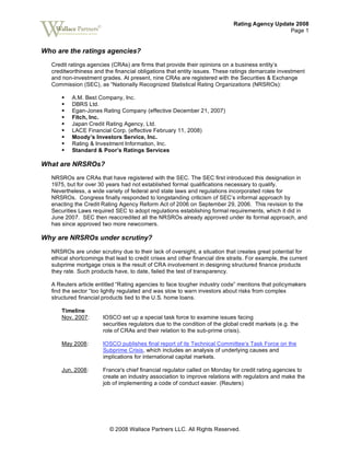 Rating Agency Update 2008
Page 1
© 2008 Wallace Partners LLC. All Rights Reserved.
©
Who are the ratings agencies?
Credit ratings agencies (CRAs) are firms that provide their opinions on a business entity’s
creditworthiness and the financial obligations that entity issues. These ratings demarcate investment
and non-investment grades. At present, nine CRAs are registered with the Securities & Exchange
Commission (SEC), as “Nationally Recognized Statistical Rating Organizations (NRSROs):
A.M. Best Company, Inc.
DBRS Ltd.
Egan-Jones Rating Company (effective December 21, 2007)
Fitch, Inc.
Japan Credit Rating Agency, Ltd.
LACE Financial Corp. (effective February 11, 2008)
Moody’s Investors Service, Inc.
Rating & Investment Information, Inc.
Standard & Poor’s Ratings Services
What are NRSROs?
NRSROs are CRAs that have registered with the SEC. The SEC first introduced this designation in
1975, but for over 30 years had not established formal qualifications necessary to qualify.
Nevertheless, a wide variety of federal and state laws and regulations incorporated roles for
NRSROs. Congress finally responded to longstanding criticism of SEC’s informal approach by
enacting the Credit Rating Agency Reform Act of 2006 on September 29, 2006. This revision to the
Securities Laws required SEC to adopt regulations establishing formal requirements, which it did in
June 2007. SEC then reaccredited all the NRSROs already approved under its formal approach, and
has since approved two more newcomers.
Why are NRSROs under scrutiny?
NRSROs are under scrutiny due to their lack of oversight, a situation that creates great potential for
ethical shortcomings that lead to credit crises and other financial dire straits. For example, the current
subprime mortgage crisis is the result of CRA involvement in designing structured finance products
they rate. Such products have, to date, failed the test of transparency.
A Reuters article entitled “Rating agencies to face tougher industry code” mentions that policymakers
find the sector “too lightly regulated and was slow to warn investors about risks from complex
structured financial products tied to the U.S. home loans.
Timeline
Nov. 2007: IOSCO set up a special task force to examine issues facing
securities regulators due to the condition of the global credit markets (e.g. the
role of CRAs and their relation to the sub-prime crisis).
May 2008: IOSCO publishes final report of its Technical Committee’s Task Force on the
Subprime Crisis, which includes an analysis of underlying causes and
implications for international capital markets.
Jun. 2008: France's chief financial regulator called on Monday for credit rating agencies to
create an industry association to improve relations with regulators and make the
job of implementing a code of conduct easier. (Reuters)
 