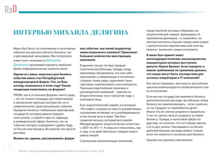 Рейтинг репутационной динамики российского бизнеса. Июнь 2016
ИНТЕРВЬЮ МИХАИЛА ДЕЛЯГИНА
Июнь был богат на позитивные и негативные
события как для российского бизнеса, так
и для мировой экономики. Мы попросили
известного экономиста Михаила
Делягина прокомментировать наиболее
яркие информационные акценты июня.
Одним из самых заметных для бизнеса
событий июня стал Петербургский
международный форум. Что, на Ваш
взгляд, изменилось в этом году? Какие
тенденции наметились на форуме?
ПМЭФ, как и остальные форумы такого рода,
– это не только площадка для переговоров
и заключения крупных контрактов, но и
символическое, даже ритуальное событие.
Праздник бизнеса, глобальных корпораций,
государств, которые демонстрируют
свои успехи, а порой и просто надежды
в коммерческой сфере. Конечно, это не
событие, которое определяет судьбы, будь
то России или бизнеса. Во многом это просто
реклама.
Можно ли, однако, рассматривать форум
как событие, как некий индикатор
инвестиционного климата? Приезжает
большое количество иностранцев,
компаний.
В данном случае это был прорыв
политической блокады Запада, когда
европейцы обнаружили, что они себя
наказывают, а американцы и англичане
страшно этому рады, укрепляют свою
торговлю, перехватывая у них контракты.
Приехали европейские политики и
руководители компаний – причем не
второстепенные, как в прошлом году, а
ключевые лица.
Был энергетический саммит, на который
«Роснефть» созвала не просто управляющих
огромными активами, но и разбирающихся
в них лучше всех в мире. Там был
пожилой японец, который возглавлял
Международное энергетическое агентство
с 2007 по 2011 гг. К нему все относились, как
к гуру, и он действительно говорил много
умных вещей.
Совокупная капитализация компаний,
представители которых собрались на
энергетический саммит, превышала 10
триллионов долларов, - и, возможно, их
личные контакты откроют перед нами новые
стратегические перспективы или хотя бы
помогут заключить новые контракты.
В июне был принят пакет
антитеррористических законопроектов,
инициатором которых выступила
депутат Ирина Яровая. Если говорить о
новом требовании по хранению данных,
что какие могут быть последствия для
сотовых операторов и IT компаний?
Как писал Карамзин, жестокость российских
законов компенсируется необязательностью
их исполнения.
Если вы как государство вменяете бизнесу
дополнительные расходы, вы обязаны этому
бизнесу их компенсировать, - если, конечно,
он не страдает от переизбытка денег.
Иначе это не совсем разумно и правильно.
У нас по закону нельзя ухудшать условия
бизнеса. Правда, в налоговой сфере по-
другому, но понятно, что есть буква закона,
а есть дух закона. Накладывать на бизнес
дополнительные расходы можно, только
если это понятно и посильно для бизнеса.
Хранить все данные невозможно.
19
 