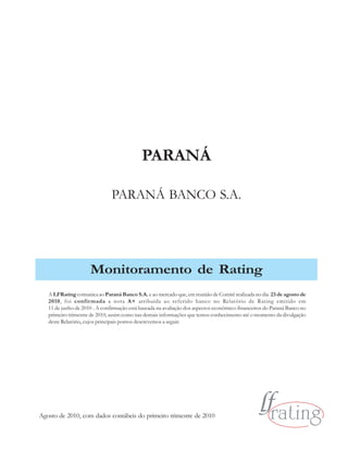 PARANÁ

                               PARANÁ BANCO S.A.




                     Monitoramento de Rating
   A LFRating comunica ao Paraná Banco S.A. e ao mercado que, em reunião de Comitê realizada no dia 23 de agosto de
   2010, foi confir mada a nota A+ atribuída ao referido banco no Relatório de Rating emitido em
   11 de junho de 2010 . A confirmação está baseada na avaliação dos aspectos econômico-financeiros do Paraná Banco no
   primeiro trimestre de 2010, assim como nas demais informações que temos conhecimento até o momento da divulgação
   deste Relatório, cujos principais pontos descrevemos a seguir.




Agosto de 2010, com dados contábeis do primeiro trimestre de 2010
 