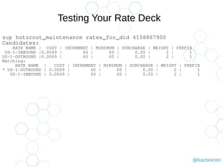 @kazoocon
Testing Your Rate Deck
sup hotornot_maintenance rates_for_did 4158867900
Candidates:
RATE NAME | COST | INCREMENT | MINIMUM | SURCHARGE | WEIGHT | PREFIX
US-1-INBOUND |0.0049 | 60 | 60 | 0.00 | 2 | 1
US-1-OUTBOUND |0.0089 | 60 | 60 | 0.00 | 2 | 1
Matching:
RATE NAME | COST | INCREMENT | MINIMUM | SURCHARGE | WEIGHT | PREFIX
* US-1-OUTBOUND | 0.0089 | 60 | 60 | 0.00 | 2 | 1
US-1-INBOUND | 0.0049 | 60 | 60 | 0.00 | 2 | 1
 
