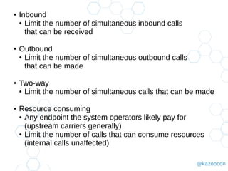 @kazoocon
● Inbound
● Limit the number of simultaneous inbound calls
that can be received
● Outbound
● Limit the number of simultaneous outbound calls
that can be made
● Two-way
● Limit the number of simultaneous calls that can be made
● Resource consuming
● Any endpoint the system operators likely pay for
(upstream carriers generally)
● Limit the number of calls that can consume resources
(internal calls unaffected)
 