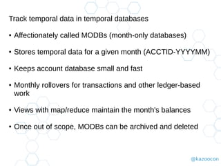 @kazoocon
Track temporal data in temporal databases
● Affectionately called MODBs (month-only databases)
● Stores temporal data for a given month (ACCTID-YYYYMM)
● Keeps account database small and fast
● Monthly rollovers for transactions and other ledger-based
work
● Views with map/reduce maintain the month's balances
● Once out of scope, MODBs can be archived and deleted
 