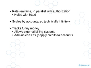 @kazoocon
● Rate real-time, in parallel with authorization
● Helps with fraud
● Scales by accounts, so technically infinitely
● Tracks funny money
● Allows external billing systems
● Admins can easily apply credits to accounts
 