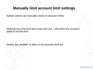@kazoocon
Manually limit account limit settings
System admins can manually restrict an account's limits:
Prefixing any of the limit doc's keys with “pvt_” will restrict the account's
ability to set that limit.
Setting “pvt_enabled" to false on the account's limit doc
 