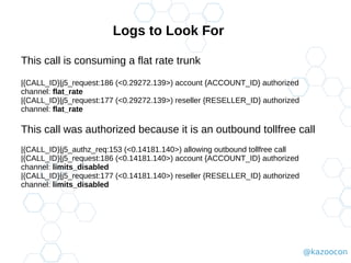 @kazoocon
Logs to Look For
This call is consuming a flat rate trunk
|{CALL_ID}|j5_request:186 (<0.29272.139>) account {ACCOUNT_ID} authorized
channel: flat_rate
|{CALL_ID}|j5_request:177 (<0.29272.139>) reseller {RESELLER_ID} authorized
channel: flat_rate
This call was authorized because it is an outbound tollfree call
|{CALL_ID}|j5_authz_req:153 (<0.14181.140>) allowing outbound tollfree call
|{CALL_ID}|j5_request:186 (<0.14181.140>) account {ACCOUNT_ID} authorized
channel: limits_disabled
|{CALL_ID}|j5_request:177 (<0.14181.140>) reseller {RESELLER_ID} authorized
channel: limits_disabled
 