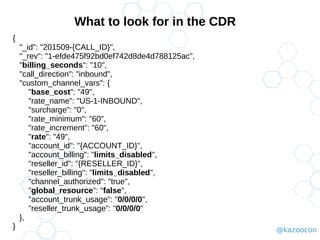 @kazoocon
What to look for in the CDR
{
"_id": "201509-{CALL_ID}",
"_rev": "1-efde475f92bd0ef742d8de4d788125ac",
"billing_seconds": "10",
"call_direction": "inbound",
"custom_channel_vars": {
"base_cost": "49",
"rate_name": "US-1-INBOUND",
"surcharge": "0",
"rate_minimum": "60",
"rate_increment": "60",
"rate": "49",
"account_id": "{ACCOUNT_ID}",
"account_billing": "limits_disabled",
"reseller_id": "{RESELLER_ID}",
"reseller_billing": "limits_disabled",
"channel_authorized": "true",
"global_resource": "false",
"account_trunk_usage": "0/0/0/0",
"reseller_trunk_usage": "0/0/0/0"
},
}
 