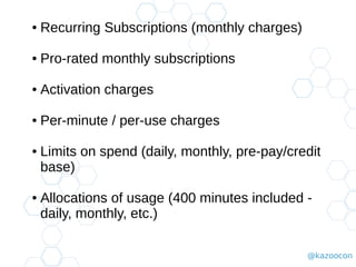 @kazoocon
● Recurring Subscriptions (monthly charges)
● Pro-rated monthly subscriptions
● Activation charges
● Per-minute / per-use charges
● Limits on spend (daily, monthly, pre-pay/credit
base)
● Allocations of usage (400 minutes included -
daily, monthly, etc.)
 