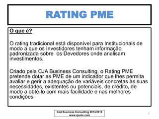 RATING PME
O que é?
O rating tradicional está disponível para Institucionais de
modo a que os Investidores tenham informação
padronizada sobre os Devedores onde analisam os seus
investimentos.
Criado pela CJA Business Consulting, o Rating PME
pretende dotar as PME de um indicador que lhes permita
avaliar e gerir a adequação de variáveis concretas às suas
necessidades, existentes ou potenciais de crédito, de
modo a obtê-lo com mais facilidade e nas melhores
condições
CJA Business Consulting 2013/2017
www.cja-bc.com
2
 