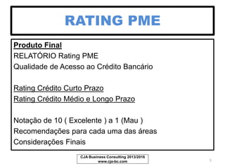 RATING PME
Produto Final
RELATÓRIO Rating PME
Qualidade de Acesso ao Crédito Bancário
Rating Crédito Curto Prazo
Rating Crédito Médio e Longo Prazo
Notação de 10 ( Excelente ) a 1 (Mau )
Recomendações para cada uma das áreas
Considerações Finais
CJA Business Consulting 2013/2017
www.cja-bc.com 5
 