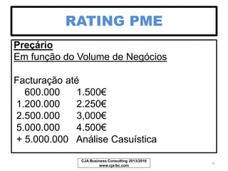 RATING PME
Preçário
Em função do Volume de Negócios
Facturação até Preço
500.000 1.000€
1.200.000 1,500€
2.500.000 2,000€
5.000.000 2.500€
+ 5.000.000 Análise Casuística
CJA Business Consulting 2013/2017
www.cja-bc.com
6
 