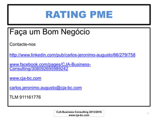 RATING PME
Faça um Bom Negócio
Contacte-nos
http://www.linkedin.com/pub/carlos-jeronimo-augusto/66/279/758
www.facebook.com/pages/CJA-Business-
Consulting/308092695989242
www.cja-bc.com
carlos.jeronimo.augusto@cja-bc.com
TLM 911161776
CJA Business Consulting 2013/2017
www.cja-bc.com
7
 
