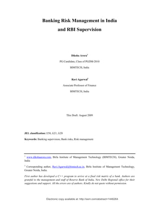 Electronic copy available at: http://ssrn.com/abstract=1446264
Banking Risk Management in India
and RBI Supervision
Diksha Arora1
PG Candidate, Class of PGDM-2010
BIMTECH, India
Ravi Agarwal2
Associate Professor of Finance
BIMTECH, India
This Draft: August 2009
JEL classification: E58, G21, G28
Keywords: Banking supervision, Bank risks, Risk management
1
www.dikshaarora.com, Birla Institute of Management Technology (BIMTECH), Greater Noida,
India
2
Corresponding author, Ravi.Agarwal@bimtech.ac.in, Birla Institute of Management Technology,
Greater Noida, India.
First author has developed a C++ program to arrive at a final risk matrix of a bank. Authors are
grateful to the management and staff of Reserve Bank of India, New Delhi Regional office for their
suggestions and support. All the errors are of authors. Kindly do not quote without permission.
 