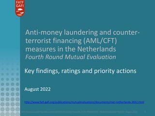 Anti-money laundering and counter-terrorist financing measures in the Netherlands - Mutual Evaluation Report – August 2022 1
Anti-money laundering and counter-
terrorist financing (AML/CFT)
measures in the Netherlands
Fourth Round Mutual Evaluation
Key findings, ratings and priority actions
August 2022
http://www.fatf-gafi.org/publications/mutualevaluations/documents/mer-netherlands-2022.html
 