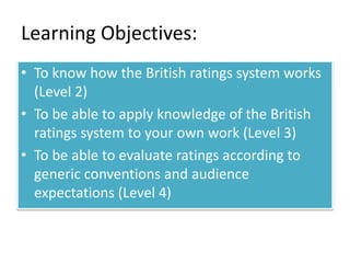 Learning Objectives: 
• To know how the British ratings system works 
(Level 2) 
• To be able to apply knowledge of the British 
ratings system to your own work (Level 3) 
• To be able to evaluate ratings according to 
generic conventions and audience 
expectations (Level 4) 
 