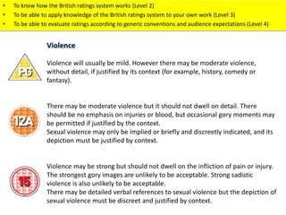 • To know how the British ratings system works (Level 2) 
• To be able to apply knowledge of the British ratings system to your own work (Level 3) 
• To be able to evaluate ratings according to generic conventions and audience expectations (Level 4) 
Violence 
Violence will usually be mild. However there may be moderate violence, 
without detail, if justified by its context (for example, history, comedy or 
fantasy). 
There may be moderate violence but it should not dwell on detail. There 
should be no emphasis on injuries or blood, but occasional gory moments may 
be permitted if justified by the context. 
Sexual violence may only be implied or briefly and discreetly indicated, and its 
depiction must be justified by context. 
Violence may be strong but should not dwell on the infliction of pain or injury. 
The strongest gory images are unlikely to be acceptable. Strong sadistic 
violence is also unlikely to be acceptable. 
There may be detailed verbal references to sexual violence but the depiction of 
sexual violence must be discreet and justified by context. 
 