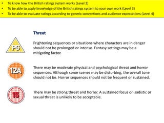 • To know how the British ratings system works (Level 2) 
• To be able to apply knowledge of the British ratings system to your own work (Level 3) 
• To be able to evaluate ratings according to generic conventions and audience expectations (Level 4) 
Threat 
Frightening sequences or situations where characters are in danger 
should not be prolonged or intense. Fantasy settings may be a 
mitigating factor. 
There may be moderate physical and psychological threat and horror 
sequences. Although some scenes may be disturbing, the overall tone 
should not be. Horror sequences should not be frequent or sustained. 
There may be strong threat and horror. A sustained focus on sadistic or 
sexual threat is unlikely to be acceptable. 
 