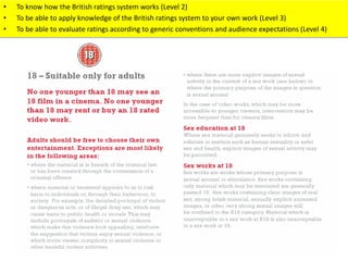 • To know how the British ratings system works (Level 2) 
• To be able to apply knowledge of the British ratings system to your own work (Level 3) 
• To be able to evaluate ratings according to generic conventions and audience expectations (Level 4) 
 