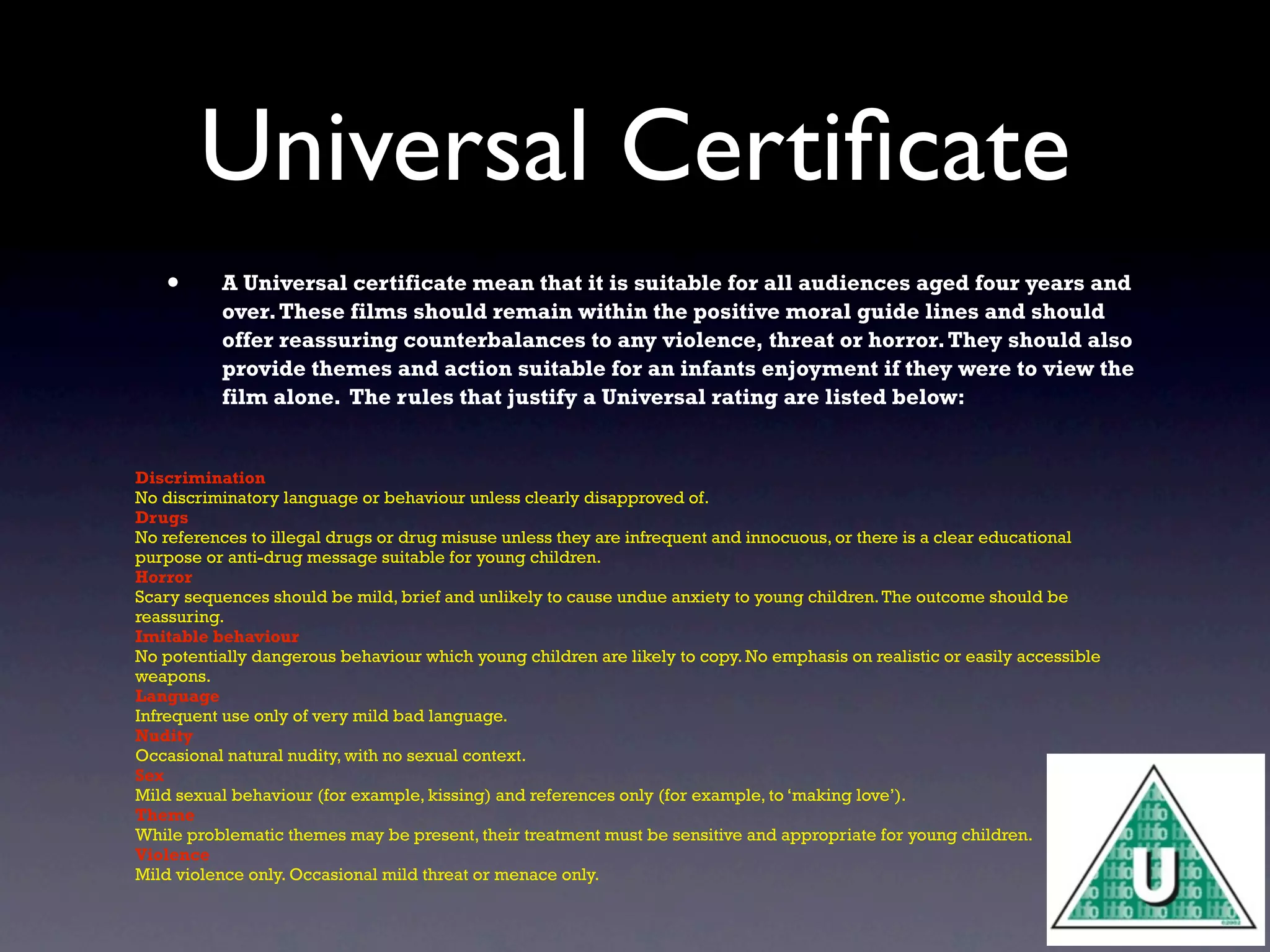 Universal Certiﬁcate
   •      A Universal certificate mean that it is suitable for all audiences aged four years and
          over. These films should remain within the positive moral guide lines and should
          offer reassuring counterbalances to any violence, threat or horror. They should also
          provide themes and action suitable for an infants enjoyment if they were to view the
          film alone. The rules that justify a Universal rating are listed below:


Discrimination
No discriminatory language or behaviour unless clearly disapproved of.
Drugs
No references to illegal drugs or drug misuse unless they are infrequent and innocuous, or there is a clear educational
purpose or anti-drug message suitable for young children.
Horror
Scary sequences should be mild, brief and unlikely to cause undue anxiety to young children. The outcome should be
reassuring.
Imitable behaviour
No potentially dangerous behaviour which young children are likely to copy. No emphasis on realistic or easily accessible
weapons.
Language
Infrequent use only of very mild bad language.
Nudity
Occasional natural nudity, with no sexual context.
Sex
Mild sexual behaviour (for example, kissing) and references only (for example, to ‘making love’).
Theme
While problematic themes may be present, their treatment must be sensitive and appropriate for young children.
Violence
Mild violence only. Occasional mild threat or menace only.
 