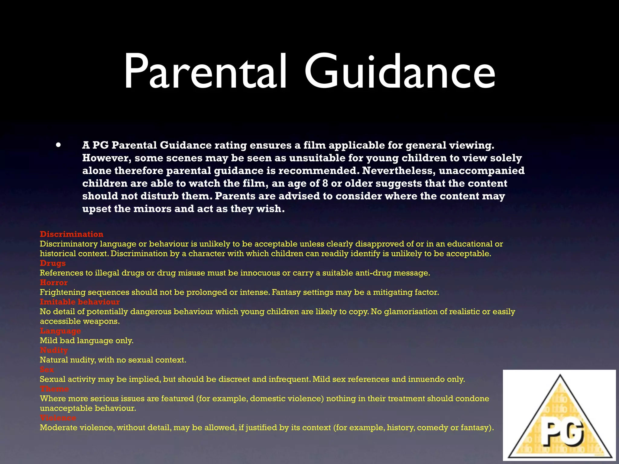 Parental Guidance
   •       A PG Parental Guidance rating ensures a film applicable for general viewing.
           However, some scenes may be seen as unsuitable for young children to view solely
           alone therefore parental guidance is recommended. Nevertheless, unaccompanied
           children are able to watch the film, an age of 8 or older suggests that the content
           should not disturb them. Parents are advised to consider where the content may
           upset the minors and act as they wish.

Discrimination
Discriminatory language or behaviour is unlikely to be acceptable unless clearly disapproved of or in an educational or
historical context. Discrimination by a character with which children can readily identify is unlikely to be acceptable.
Drugs
References to illegal drugs or drug misuse must be innocuous or carry a suitable anti-drug message.
Horror
Frightening sequences should not be prolonged or intense. Fantasy settings may be a mitigating factor.
Imitable behaviour
No detail of potentially dangerous behaviour which young children are likely to copy. No glamorisation of realistic or easily
accessible weapons.
Language
Mild bad language only.
Nudity
Natural nudity, with no sexual context.
Sex
Sexual activity may be implied, but should be discreet and infrequent. Mild sex references and innuendo only.
Theme
Where more serious issues are featured (for example, domestic violence) nothing in their treatment should condone
unacceptable behaviour.
Violence
Moderate violence, without detail, may be allowed, if justified by its context (for example, history, comedy or fantasy).
 