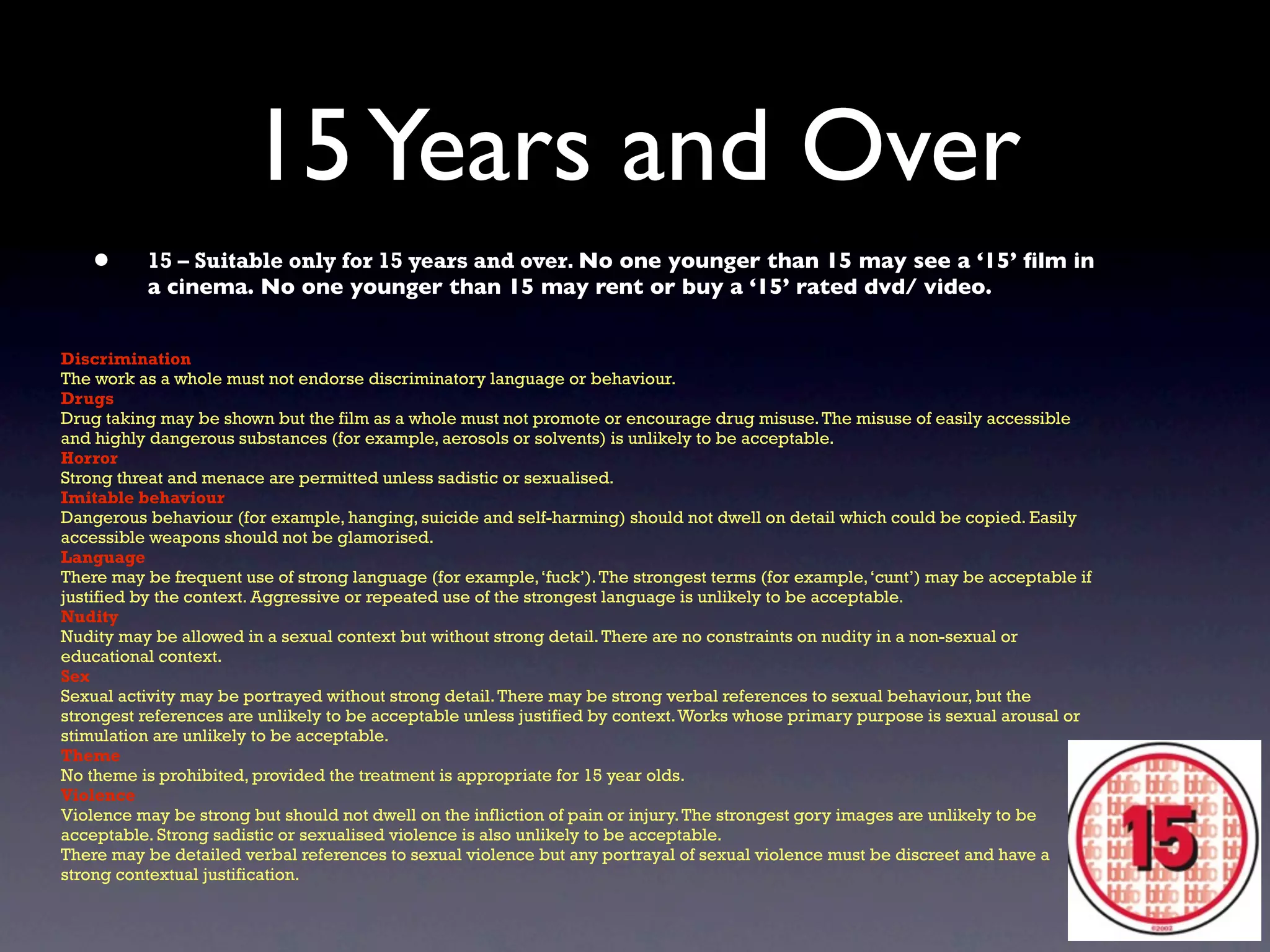 15 Years and Over
   •      15 – Suitable only for 15 years and over. No one younger than 15 may see a ‘15’ ﬁlm in
          a cinema. No one younger than 15 may rent or buy a ‘15’ rated dvd/ video.


Discrimination
The work as a whole must not endorse discriminatory language or behaviour.
Drugs
Drug taking may be shown but the film as a whole must not promote or encourage drug misuse. The misuse of easily accessible
and highly dangerous substances (for example, aerosols or solvents) is unlikely to be acceptable.
Horror
Strong threat and menace are permitted unless sadistic or sexualised.
Imitable behaviour
Dangerous behaviour (for example, hanging, suicide and self-harming) should not dwell on detail which could be copied. Easily
accessible weapons should not be glamorised.
Language
There may be frequent use of strong language (for example, ‘fuck’). The strongest terms (for example, ‘cunt’) may be acceptable if
justified by the context. Aggressive or repeated use of the strongest language is unlikely to be acceptable.
Nudity
Nudity may be allowed in a sexual context but without strong detail. There are no constraints on nudity in a non-sexual or
educational context.
Sex
Sexual activity may be portrayed without strong detail. There may be strong verbal references to sexual behaviour, but the
strongest references are unlikely to be acceptable unless justified by context. Works whose primary purpose is sexual arousal or
stimulation are unlikely to be acceptable.
Theme
No theme is prohibited, provided the treatment is appropriate for 15 year olds.
Violence
Violence may be strong but should not dwell on the infliction of pain or injury. The strongest gory images are unlikely to be
acceptable. Strong sadistic or sexualised violence is also unlikely to be acceptable.
There may be detailed verbal references to sexual violence but any portrayal of sexual violence must be discreet and have a
strong contextual justification.
 