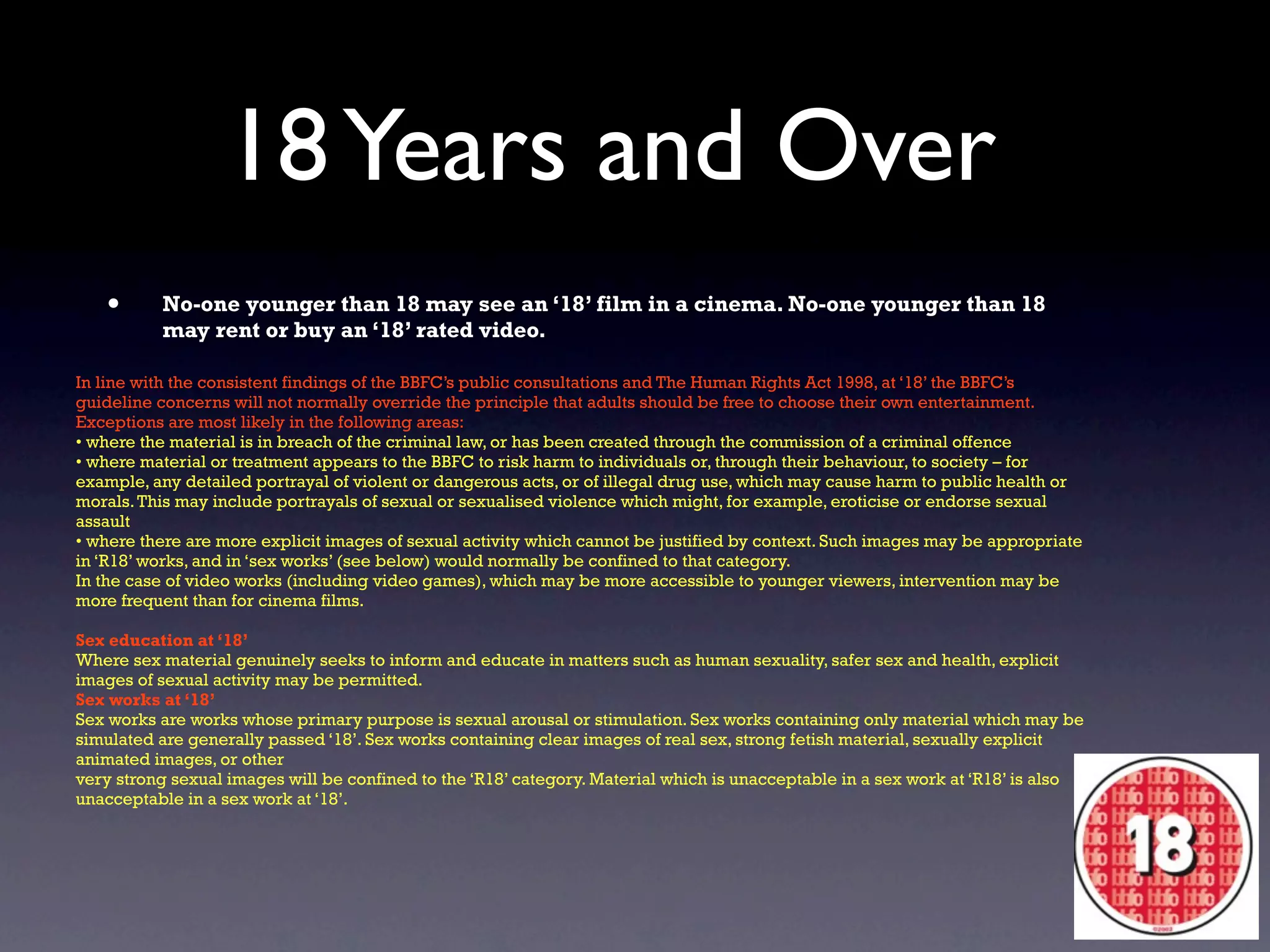 18 Years and Over
   •      No-one younger than 18 may see an ‘18’ film in a cinema. No-one younger than 18
          may rent or buy an ‘18’ rated video.

In line with the consistent findings of the BBFC’s public consultations and The Human Rights Act 1998, at ‘18’ the BBFC’s
guideline concerns will not normally override the principle that adults should be free to choose their own entertainment.
Exceptions are most likely in the following areas:
• where the material is in breach of the criminal law, or has been created through the commission of a criminal offence
• where material or treatment appears to the BBFC to risk harm to individuals or, through their behaviour, to society – for
example, any detailed portrayal of violent or dangerous acts, or of illegal drug use, which may cause harm to public health or
morals. This may include portrayals of sexual or sexualised violence which might, for example, eroticise or endorse sexual
assault
• where there are more explicit images of sexual activity which cannot be justified by context. Such images may be appropriate
in ‘R18’ works, and in ‘sex works’ (see below) would normally be confined to that category.
In the case of video works (including video games), which may be more accessible to younger viewers, intervention may be
more frequent than for cinema films.

Sex education at ‘18’
Where sex material genuinely seeks to inform and educate in matters such as human sexuality, safer sex and health, explicit
images of sexual activity may be permitted.
Sex works at ‘18’
Sex works are works whose primary purpose is sexual arousal or stimulation. Sex works containing only material which may be
simulated are generally passed ‘18’. Sex works containing clear images of real sex, strong fetish material, sexually explicit
animated images, or other
very strong sexual images will be confined to the ‘R18’ category. Material which is unacceptable in a sex work at ‘R18’ is also
unacceptable in a sex work at ‘18’.
 