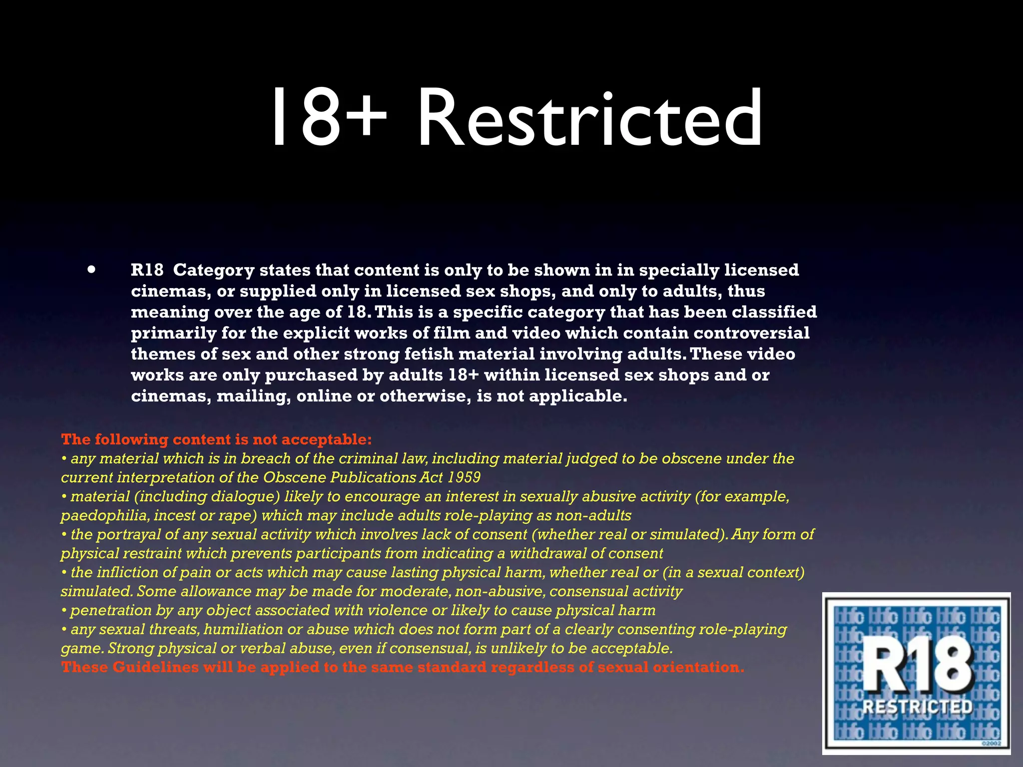 18+ Restricted
   •      R18 Category states that content is only to be shown in in specially licensed
          cinemas, or supplied only in licensed sex shops, and only to adults, thus
          meaning over the age of 18. This is a specific category that has been classified
          primarily for the explicit works of film and video which contain controversial
          themes of sex and other strong fetish material involving adults. These video
          works are only purchased by adults 18+ within licensed sex shops and or
          cinemas, mailing, online or otherwise, is not applicable.

The following content is not acceptable:
• any material which is in breach of the criminal law, including material judged to be obscene under the
current interpretation of the Obscene Publications Act 1959
• material (including dialogue) likely to encourage an interest in sexually abusive activity (for example,
paedophilia, incest or rape) which may include adults role-playing as non-adults
• the portrayal of any sexual activity which involves lack of consent (whether real or simulated). Any form of
physical restraint which prevents participants from indicating a withdrawal of consent
• the infliction of pain or acts which may cause lasting physical harm, whether real or (in a sexual context)
simulated. Some allowance may be made for moderate, non-abusive, consensual activity
• penetration by any object associated with violence or likely to cause physical harm
• any sexual threats, humiliation or abuse which does not form part of a clearly consenting role-playing
game. Strong physical or verbal abuse, even if consensual, is unlikely to be acceptable.
These Guidelines will be applied to the same standard regardless of sexual orientation.
 