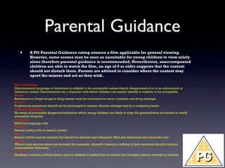 Parental Guidance
   •       A PG Parental Guidance rating ensures a film applicable for general viewing.
           However, some scenes may be seen as unsuitable for young children to view solely
           alone therefore parental guidance is recommended. Nevertheless, unaccompanied
           children are able to watch the film, an age of 8 or older suggests that the content
           should not disturb them. Parents are advised to consider where the content may
           upset the minors and act as they wish.

Discrimination
Discriminatory language or behaviour is unlikely to be acceptable unless clearly disapproved of or in an educational or
historical context. Discrimination by a character with which children can readily identify is unlikely to be acceptable.
Drugs
References to illegal drugs or drug misuse must be innocuous or carry a suitable anti-drug message.
Horror
Frightening sequences should not be prolonged or intense. Fantasy settings may be a mitigating factor.
Imitable behaviour
No detail of potentially dangerous behaviour which young children are likely to copy. No glamorisation of realistic or easily
accessible weapons.
Language
Mild bad language only.
Nudity
Natural nudity, with no sexual context.
Sex
Sexual activity may be implied, but should be discreet and infrequent. Mild sex references and innuendo only.
Theme
Where more serious issues are featured (for example, domestic violence) nothing in their treatment should condone
unacceptable behaviour.
Violence
Moderate violence, without detail, may be allowed, if justified by its context (for example, history, comedy or fantasy).
 