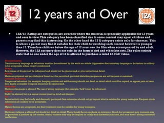 12 years and Over
   •       12A/12 Rating are categories are awarded where the material is generally applicable for 12 years
           and over to view. This category has been classified due to some content may upset children and
           parents may find this distressing. On the other hand the 12 A category exists only for cinemas. This
           is where a parent may find it suitable for their child to watching such content however is younger
           than 12. Therefore children below the age of 12 must see the film when accompanied by and adult.
           However, the 12A category does not exist in the form of dvd and video box sets. The rules strictly
           state that no one under the age of 12 is allowed to purchase a rated 12 dvd/ video.

Discrimination
Discriminatory language or behaviour must not be endorsed by the work as a whole. Aggressive discriminatory language or behaviour is unlikely
to be acceptable unless clearly condemned.
Drugs
Any misuse of drugs must be infrequent and should not be glamorised or give instructional detail.
Horror
Moderate physical and psychological threat may be permitted, provided disturbing sequences are not frequent or sustained.
Imitable behaviour
Dangerous behaviour (for example, hanging, suicide and self-harming) should not dwell on detail which could be copied, or appear pain or harm
free. Easily accessible weapons should not be glamorised.
Language
Moderate language is allowed. The use of strong language (for example, ‘fuck’) must be infrequent.
Nudity
Nudity is allowed, but in a sexual context must be brief and discreet.
Sex
Sexual activity may be briefly and discreetly portrayed. Sex references should not go beyond what is suitable for young teenagers. Frequent crude
references are unlikely to be acceptable.
Theme
Mature themes are acceptable, but their treatment must be suitable for young teenagers.
Violence
Moderate violence is allowed but should not dwell on detail. There should be no emphasis on injuries or blood, but occasional gory moments may
be permitted if justified by the context. Sexual violence may only be implied or briefly and discreetly indicated, and must have a strong contextual
justification.
 