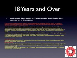 18 Years and Over
   •      No-one younger than 18 may see an ‘18’ film in a cinema. No-one younger than 18
          may rent or buy an ‘18’ rated video.

In line with the consistent findings of the BBFC’s public consultations and The Human Rights Act 1998, at ‘18’ the BBFC’s
guideline concerns will not normally override the principle that adults should be free to choose their own entertainment.
Exceptions are most likely in the following areas:
• where the material is in breach of the criminal law, or has been created through the commission of a criminal offence
• where material or treatment appears to the BBFC to risk harm to individuals or, through their behaviour, to society – for
example, any detailed portrayal of violent or dangerous acts, or of illegal drug use, which may cause harm to public health or
morals. This may include portrayals of sexual or sexualised violence which might, for example, eroticise or endorse sexual
assault
• where there are more explicit images of sexual activity which cannot be justified by context. Such images may be appropriate
in ‘R18’ works, and in ‘sex works’ (see below) would normally be confined to that category.
In the case of video works (including video games), which may be more accessible to younger viewers, intervention may be
more frequent than for cinema films.

Sex education at ‘18’
Where sex material genuinely seeks to inform and educate in matters such as human sexuality, safer sex and health, explicit
images of sexual activity may be permitted.
Sex works at ‘18’
Sex works are works whose primary purpose is sexual arousal or stimulation. Sex works containing only material which may be
simulated are generally passed ‘18’. Sex works containing clear images of real sex, strong fetish material, sexually explicit
animated images, or other
very strong sexual images will be confined to the ‘R18’ category. Material which is unacceptable in a sex work at ‘R18’ is also
unacceptable in a sex work at ‘18’.
 