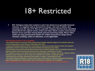 18+ Restricted
   •      R18 Category states that content is only to be shown in in specially licensed
          cinemas, or supplied only in licensed sex shops, and only to adults, thus
          meaning over the age of 18. This is a specific category that has been classified
          primarily for the explicit works of film and video which contain controversial
          themes of sex and other strong fetish material involving adults. These video
          works are only purchased by adults 18+ within licensed sex shops and or
          cinemas, mailing, online or otherwise, is not applicable.

The following content is not acceptable:
• any material which is in breach of the criminal law, including material judged to be obscene under the
current interpretation of the Obscene Publications Act 1959
• material (including dialogue) likely to encourage an interest in sexually abusive activity (for example,
paedophilia, incest or rape) which may include adults role-playing as non-adults
• the portrayal of any sexual activity which involves lack of consent (whether real or simulated). Any form of
physical restraint which prevents participants from indicating a withdrawal of consent
• the infliction of pain or acts which may cause lasting physical harm, whether real or (in a sexual context)
simulated. Some allowance may be made for moderate, non-abusive, consensual activity
• penetration by any object associated with violence or likely to cause physical harm
• any sexual threats, humiliation or abuse which does not form part of a clearly consenting role-playing
game. Strong physical or verbal abuse, even if consensual, is unlikely to be acceptable.
These Guidelines will be applied to the same standard regardless of sexual orientation.
 