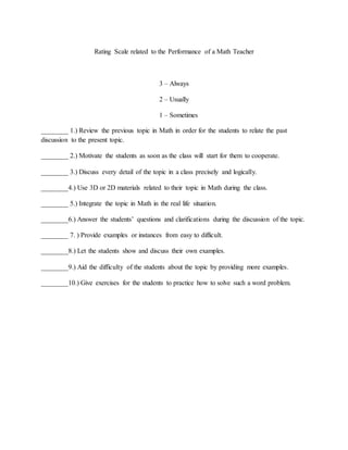 Rating Scale related to the Performance of a Math Teacher
3 – Always
2 – Usually
1 – Sometimes
________ 1.) Review the previous topic in Math in order for the students to relate the past
discussion to the present topic.
________ 2.) Motivate the students as soon as the class will start for them to cooperate.
________ 3.) Discuss every detail of the topic in a class precisely and logically.
________4.) Use 3D or 2D materials related to their topic in Math during the class.
________ 5.) Integrate the topic in Math in the real life situation.
________6.) Answer the students’ questions and clarifications during the discussion of the topic.
________ 7. ) Provide examples or instances from easy to difficult.
________8.) Let the students show and discuss their own examples.
________9.) Aid the difficulty of the students about the topic by providing more examples.
________10.) Give exercises for the students to practice how to solve such a word problem.
 