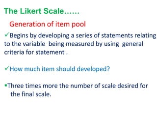 The Likert Scale……
Begins by developing a series of statements relating
to the variable being measured by using general
criteria for statement .
How much item should developed?
Three times more the number of scale desired for
the final scale.
Generation of item pool
 