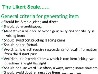 The Likert Scale……
General criteria for generating item
 Should be -Simple ,clear, and direct.
Should be unambiguous.
Must strike a balance between generality and specificity in
writing items.
Should avoid constructing leading items.
Should not be factual.
Avoid items which require respondents to recall information
from the distant past.
Avoid double-barreled items, which is one item asking two
questions. (height &weight)
Should not use word like often, always, never, some time etc.
Should avoid double negative items……………………..
 