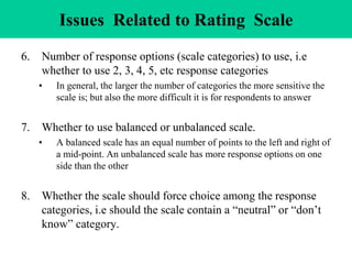 Issues Related to Rating Scale
6. Number of response options (scale categories) to use, i.e
whether to use 2, 3, 4, 5, etc response categories
• In general, the larger the number of categories the more sensitive the
scale is; but also the more difficult it is for respondents to answer
7. Whether to use balanced or unbalanced scale.
• A balanced scale has an equal number of points to the left and right of
a mid-point. An unbalanced scale has more response options on one
side than the other
8. Whether the scale should force choice among the response
categories, i.e should the scale contain a “neutral” or “don’t
know” category.
 