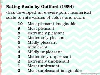 Rating Scale by Guilford (1954)
-has developed an eleven-point numerical
scale to rate values of colors and odors
10 Most pleasant imaginable
9 Most pleasant
8 Extremely pleasant
7 Moderately pleasant
6 Mildly pleasant
5 Indifferent
4 Mildly unpleasant
3 Moderately unpleasant
2 Extremely unpleasant
1 Most unpleasant
0 Most unpleasant imaginable
 