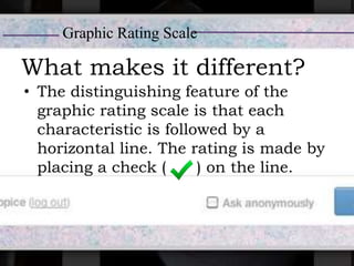What makes it different?
• The distinguishing feature of the
graphic rating scale is that each
characteristic is followed by a
horizontal line. The rating is made by
placing a check ( ) on the line.
Graphic Rating Scale
 