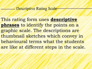 This rating form uses descriptive
phrases to identify the points on a
graphic scale. The descriptions are
thumbnail sketches which convey in
behavioural terms what the students
are like at different steps in the scale.
Descriptive Rating Scale
 
