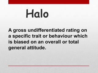 Halo
A gross undifferentiated rating on
a specific trait or behaviour which
is biased on an overall or total
general attitude.
 