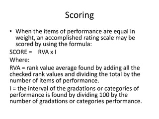 Scoring
• When the items of performance are equal in
weight, an accomplished rating scale may be
scored by using the formula:
SCORE = RVA x I
Where:
RVA = rank value average found by adding all the
checked rank values and dividing the total by the
number of items of performance.
I = the interval of the gradations or categories of
performance is found by dividing 100 by the
number of gradations or categories performance.
 