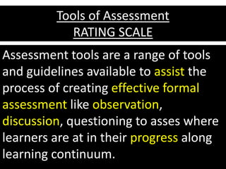 Tools of Assessment
RATING SCALE
Assessment tools are a range of tools
and guidelines available to assist the
process of creating effective formal
assessment like observation,
discussion, questioning to asses where
learners are at in their progress along
learning continuum.
 