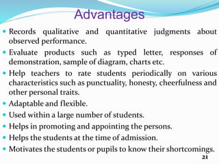 Advantages
 Records qualitative and quantitative judgments about
observed performance.
 Evaluate products such as typed letter, responses of
demonstration, sample of diagram, charts etc.
 Help teachers to rate students periodically on various
characteristics such as punctuality, honesty, cheerfulness and
other personal traits.
 Adaptable and flexible.
 Used within a large number of students.
 Helps in promoting and appointing the persons.
 Helps the students at the time of admission.
 Motivates the students or pupils to know their shortcomings.
21
 