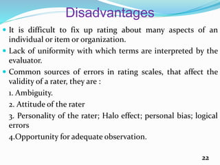 Disadvantages
 It is difficult to fix up rating about many aspects of an
individual or item or organization.
 Lack of uniformity with which terms are interpreted by the
evaluator.
 Common sources of errors in rating scales, that affect the
validity of a rater, they are :
1. Ambiguity.
2. Attitude of the rater
3. Personality of the rater; Halo effect; personal bias; logical
errors
4.Opportunity for adequate observation.
22
 