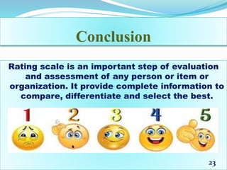 Conclusion
Rating scale is an important step of evaluation
and assessment of any person or item or
organization. It provide complete information to
compare, differentiate and select the best.
23
 
